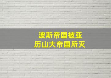 波斯帝国被亚历山大帝国所灭